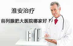 淮安治疗前列腺肥大医院哪家好?【三个方面综合考虑】